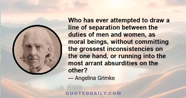 Who has ever attempted to draw a line of separation between the duties of men and women, as moral beings, without committing the grossest inconsistencies on the one hand, or running into the most arrant absurdities on