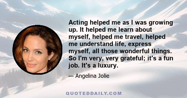 Acting helped me as I was growing up. It helped me learn about myself, helped me travel, helped me understand life, express myself, all those wonderful things. So I'm very, very grateful; it's a fun job. It's a luxury.