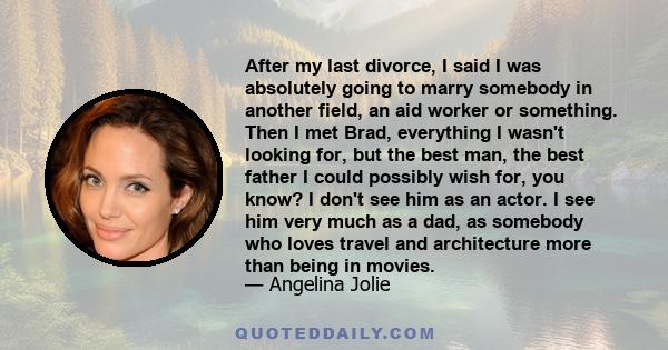 After my last divorce, I said I was absolutely going to marry somebody in another field, an aid worker or something. Then I met Brad, everything I wasn't looking for, but the best man, the best father I could possibly