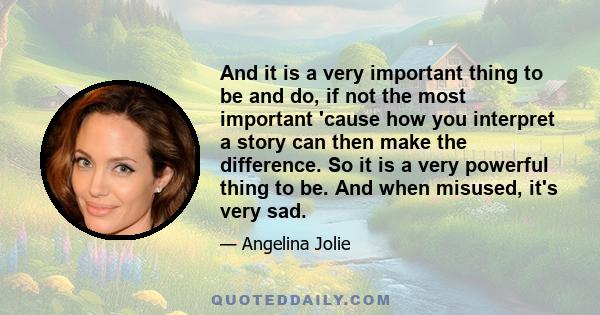 And it is a very important thing to be and do, if not the most important 'cause how you interpret a story can then make the difference. So it is a very powerful thing to be. And when misused, it's very sad.