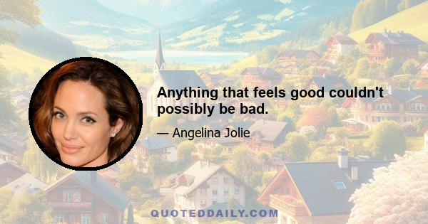 Anything that feels good couldn't possibly be bad.