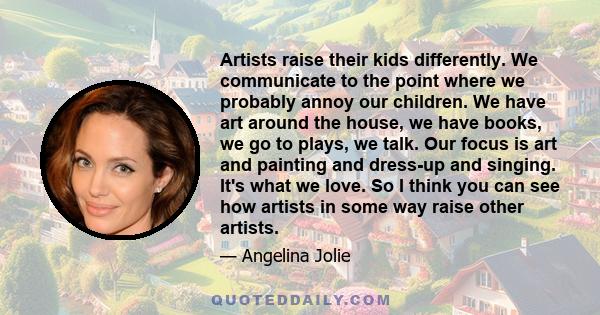 Artists raise their kids differently. We communicate to the point where we probably annoy our children. We have art around the house, we have books, we go to plays, we talk. Our focus is art and painting and dress-up