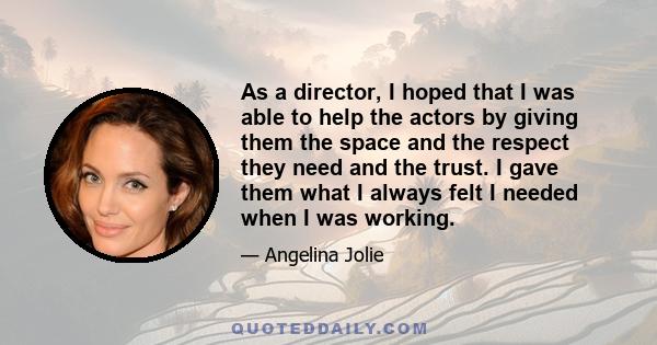 As a director, I hoped that I was able to help the actors by giving them the space and the respect they need and the trust. I gave them what I always felt I needed when I was working.