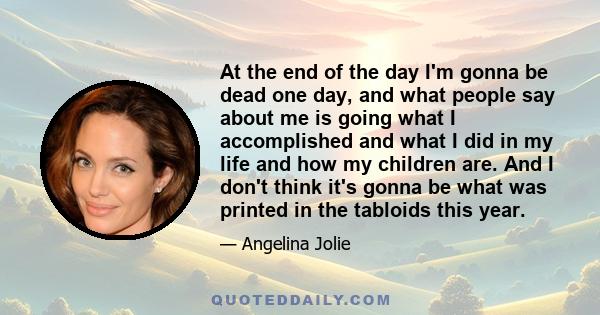 At the end of the day I'm gonna be dead one day, and what people say about me is going what I accomplished and what I did in my life and how my children are. And I don't think it's gonna be what was printed in the