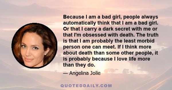 Because I am a bad girl, people always automatically think that I am a bad girl. Or that I carry a dark secret with me or that I'm obsessed with death. The truth is that I am probably the least morbid person one can