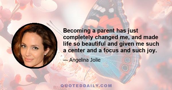 Becoming a parent has just completely changed me, and made life so beautiful and given me such a center and a focus and such joy.