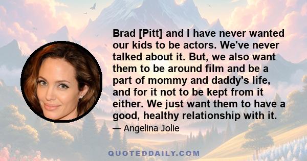 Brad [Pitt] and I have never wanted our kids to be actors. We've never talked about it. But, we also want them to be around film and be a part of mommy and daddy's life, and for it not to be kept from it either. We just 