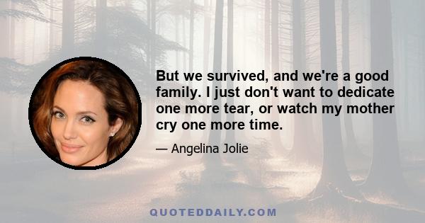 But we survived, and we're a good family. I just don't want to dedicate one more tear, or watch my mother cry one more time.