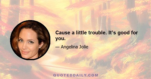 Cause a little trouble. It’s good for you.