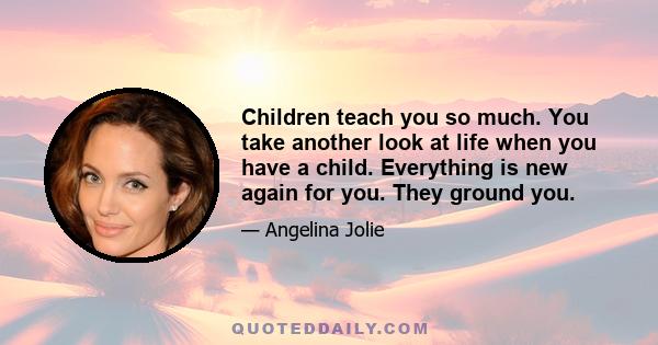 Children teach you so much. You take another look at life when you have a child. Everything is new again for you. They ground you.