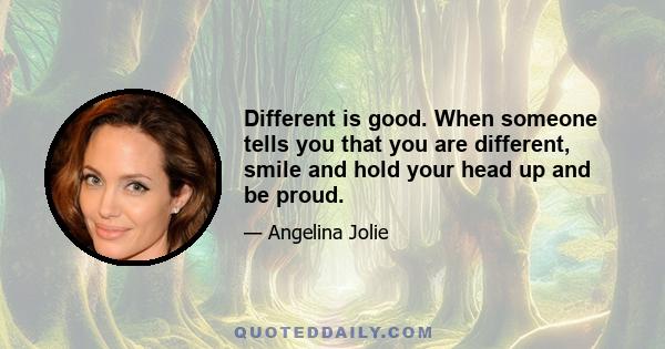 Different is good. When someone tells you that you are different, smile and hold your head up and be proud.