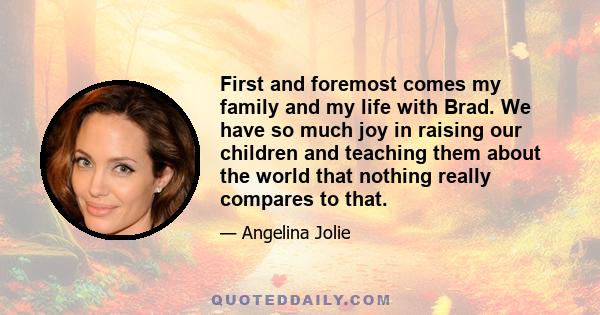 First and foremost comes my family and my life with Brad. We have so much joy in raising our children and teaching them about the world that nothing really compares to that.