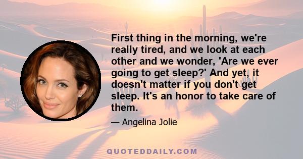 First thing in the morning, we're really tired, and we look at each other and we wonder, 'Are we ever going to get sleep?' And yet, it doesn't matter if you don't get sleep. It's an honor to take care of them.