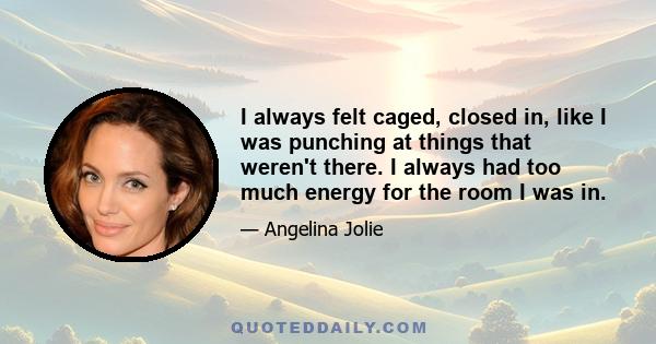 I always felt caged, closed in, like I was punching at things that weren't there. I always had too much energy for the room I was in.