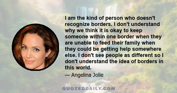 I am the kind of person who doesn't recognize borders. I don't understand why we think it is okay to keep someone within one border when they are unable to feed their family when they could be getting help somewhere