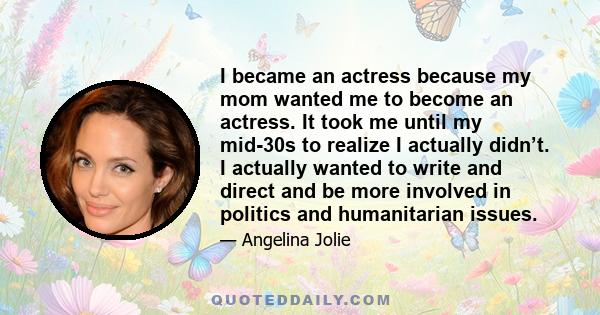 I became an actress because my mom wanted me to become an actress. It took me until my mid-30s to realize I actually didn’t. I actually wanted to write and direct and be more involved in politics and humanitarian issues.