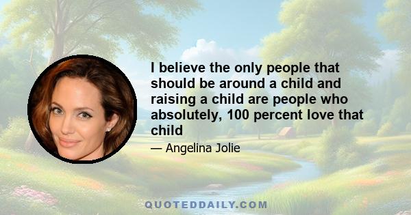 I believe the only people that should be around a child and raising a child are people who absolutely, 100 percent love that child