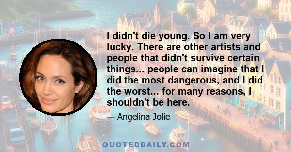 I didn't die young. So I am very lucky. There are other artists and people that didn't survive certain things... people can imagine that I did the most dangerous, and I did the worst... for many reasons, I shouldn't be