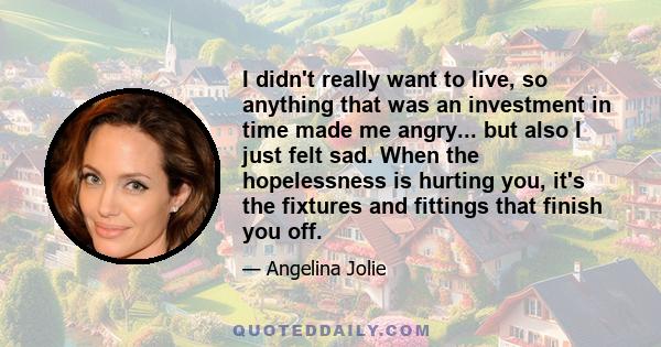 I didn't really want to live, so anything that was an investment in time made me angry... but also I just felt sad. When the hopelessness is hurting you, it's the fixtures and fittings that finish you off.