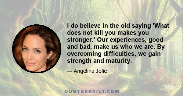 I do believe in the old saying 'What does not kill you makes you stronger.' Our experiences, good and bad, make us who we are. By overcoming difficulties, we gain strength and maturity.