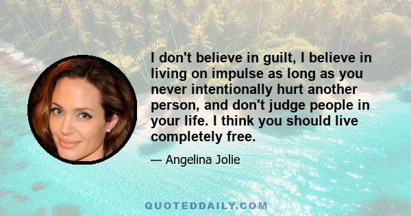 I don't believe in guilt, I believe in living on impulse as long as you never intentionally hurt another person, and don't judge people in your life. I think you should live completely free.