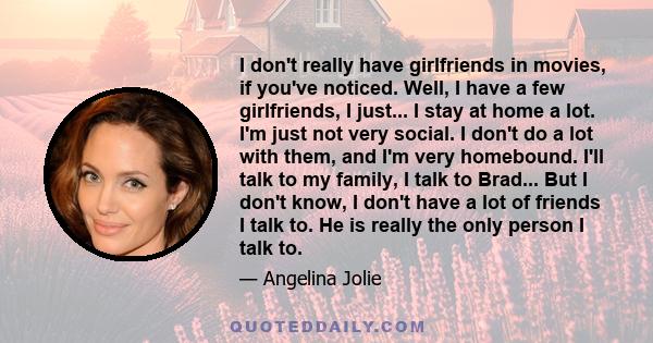 I don't really have girlfriends in movies, if you've noticed. Well, I have a few girlfriends, I just... I stay at home a lot. I'm just not very social. I don't do a lot with them, and I'm very homebound. I'll talk to my 