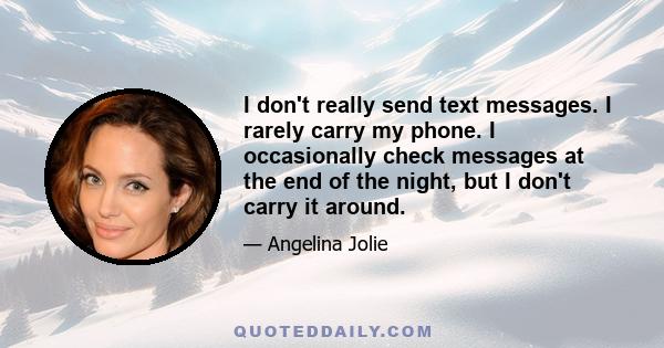 I don't really send text messages. I rarely carry my phone. I occasionally check messages at the end of the night, but I don't carry it around.