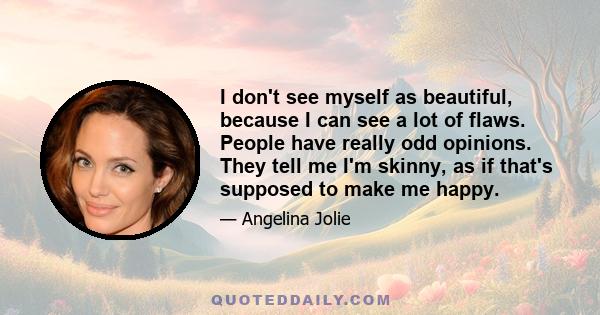 I don't see myself as beautiful, because I can see a lot of flaws. People have really odd opinions. They tell me I'm skinny, as if that's supposed to make me happy.