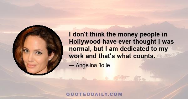 I don't think the money people in Hollywood have ever thought I was normal, but I am dedicated to my work and that's what counts.