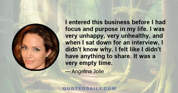 I entered this business before I had focus and purpose in my life. I was very unhappy, very unhealthy, and when I sat down for an interview, I didn't know why. I felt like I didn't have anything to share. It was a very