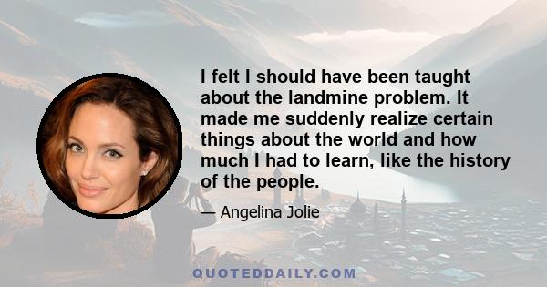 I felt I should have been taught about the landmine problem. It made me suddenly realize certain things about the world and how much I had to learn, like the history of the people.