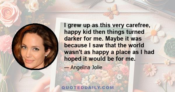 I grew up as this very carefree, happy kid then things turned darker for me. Maybe it was because I saw that the world wasn't as happy a place as I had hoped it would be for me.