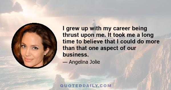 I grew up with my career being thrust upon me. It took me a long time to believe that I could do more than that one aspect of our business.