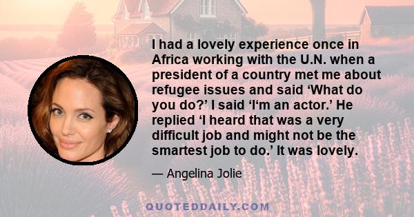 I had a lovely experience once in Africa working with the U.N. when a president of a country met me about refugee issues and said ‘What do you do?’ I said ‘I‘m an actor.’ He replied ‘I heard that was a very difficult