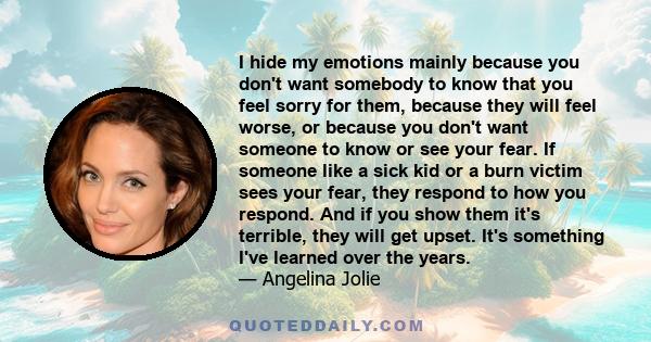 I hide my emotions mainly because you don't want somebody to know that you feel sorry for them, because they will feel worse, or because you don't want someone to know or see your fear. If someone like a sick kid or a