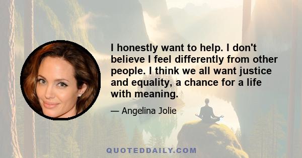 I honestly want to help. I don't believe I feel differently from other people. I think we all want justice and equality, a chance for a life with meaning.