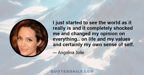 I just started to see the world as it really is and it completely shocked me and changed my opinion on everything.. on life and my values and certainly my own sense of self.