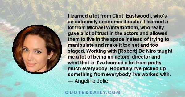 I learned a lot from Clint [Eastwood], who's an extremely economic director. I learned a lot from Michael Winterbottom, who really gave a lot of trust in the actors and allowed them to live in the space instead of