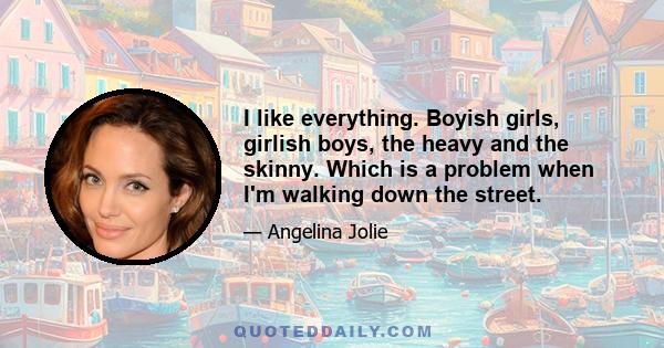 I like everything. Boyish girls, girlish boys, the heavy and the skinny. Which is a problem when I'm walking down the street.