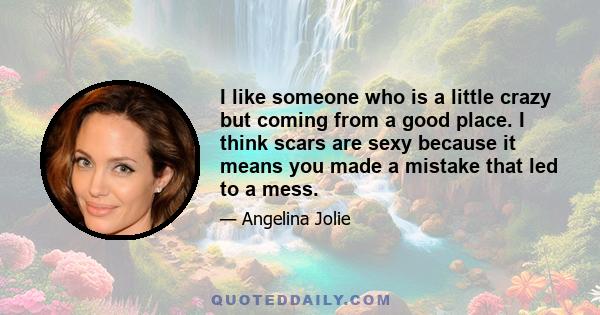 I like someone who is a little crazy but coming from a good place. I think scars are sexy because it means you made a mistake that led to a mess.