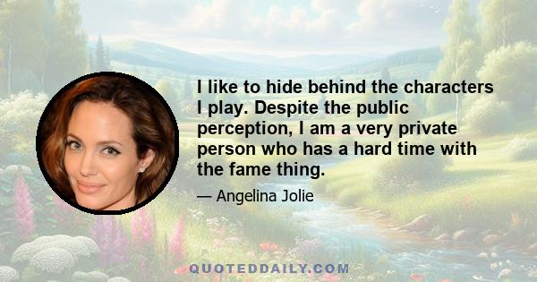 I like to hide behind the characters I play. Despite the public perception, I am a very private person who has a hard time with the fame thing.