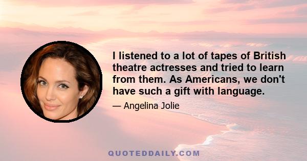 I listened to a lot of tapes of British theatre actresses and tried to learn from them. As Americans, we don't have such a gift with language.