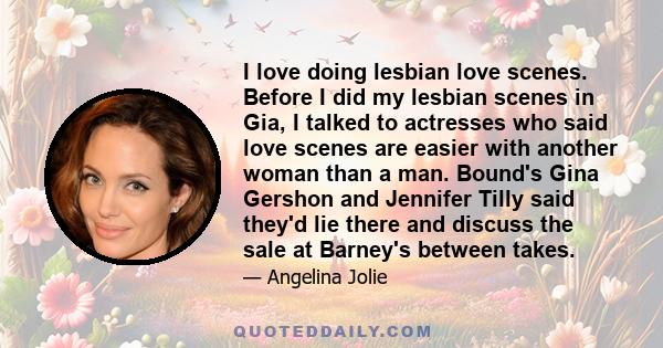 I love doing lesbian love scenes. Before I did my lesbian scenes in Gia, I talked to actresses who said love scenes are easier with another woman than a man. Bound's Gina Gershon and Jennifer Tilly said they'd lie there 