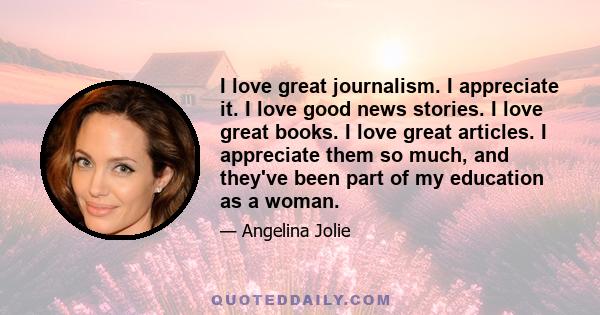 I love great journalism. I appreciate it. I love good news stories. I love great books. I love great articles. I appreciate them so much, and they've been part of my education as a woman.