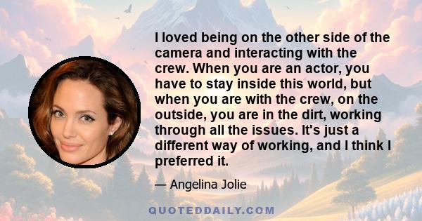 I loved being on the other side of the camera and interacting with the crew. When you are an actor, you have to stay inside this world, but when you are with the crew, on the outside, you are in the dirt, working