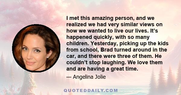 I met this amazing person, and we realized we had very similar views on how we wanted to live our lives. It’s happened quickly, with so many children. Yesterday, picking up the kids from school, Brad turned around in