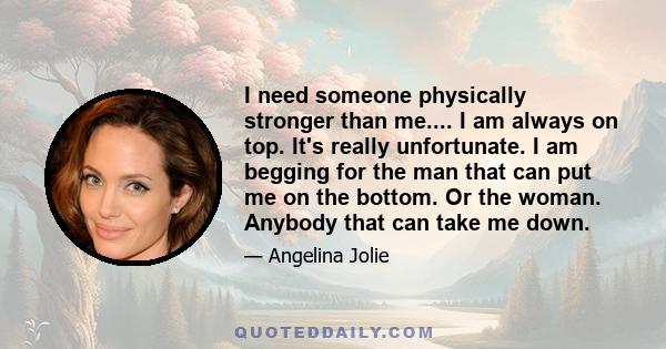 I need someone physically stronger than me.... I am always on top. It's really unfortunate. I am begging for the man that can put me on the bottom. Or the woman. Anybody that can take me down.