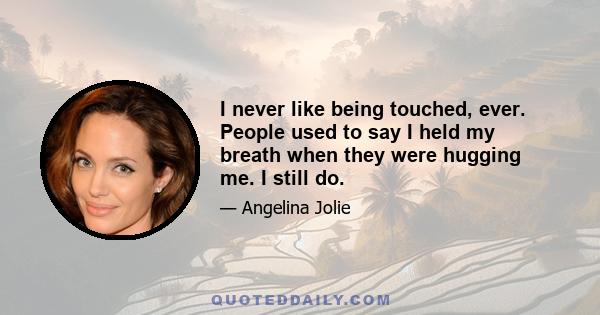 I never like being touched, ever. People used to say I held my breath when they were hugging me. I still do.