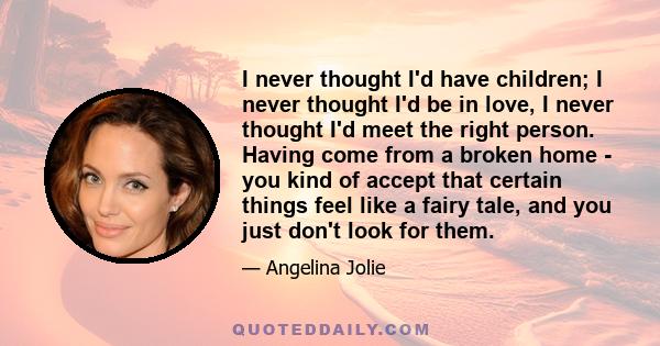 I never thought I'd have children; I never thought I'd be in love, I never thought I'd meet the right person. Having come from a broken home - you kind of accept that certain things feel like a fairy tale, and you just