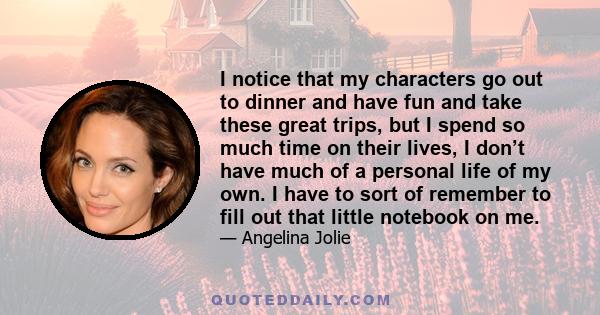 I notice that my characters go out to dinner and have fun and take these great trips, but I spend so much time on their lives, I don’t have much of a personal life of my own. I have to sort of remember to fill out that